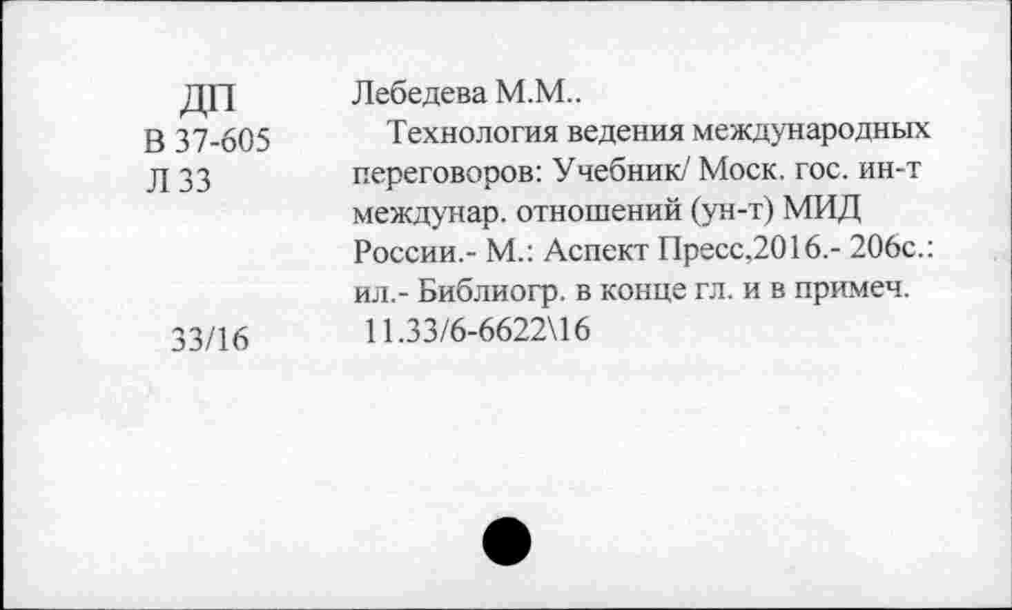 ﻿ДП	Лебедева М.М..
В 37-605 Технология ведения международных д зз	переговоров: Учебник/' Моск. гос. ин-т
междунар. отношений (ун-т) МИД России,- М.: Аспект Пресс,2016.- 206с.: ил,- Библиогр. в конце гл. и в примеч.
33/16	11.33/6-6622)16